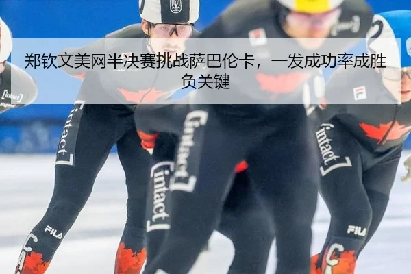 郑钦文美网半决赛挑战萨巴伦卡，一发成功率成胜负关键