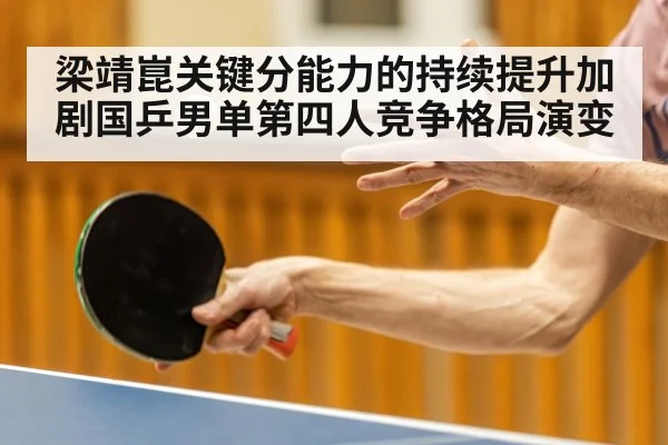 梁靖崑关键分能力的持续提升加剧国乒男单第四人竞争格局演变