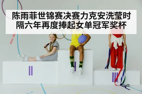 陈雨菲世锦赛决赛力克安洗莹时隔六年再度捧起女单冠军奖杯