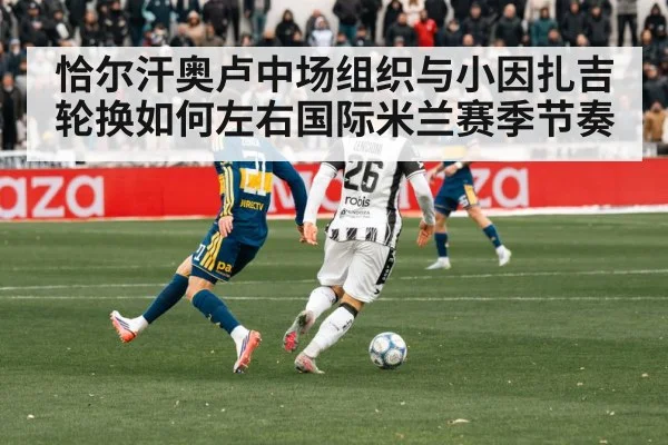 恰尔汗奥卢中场组织与小因扎吉轮换如何左右国际米兰赛季节奏